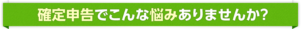 確定申告でこんな悩みありませんか？