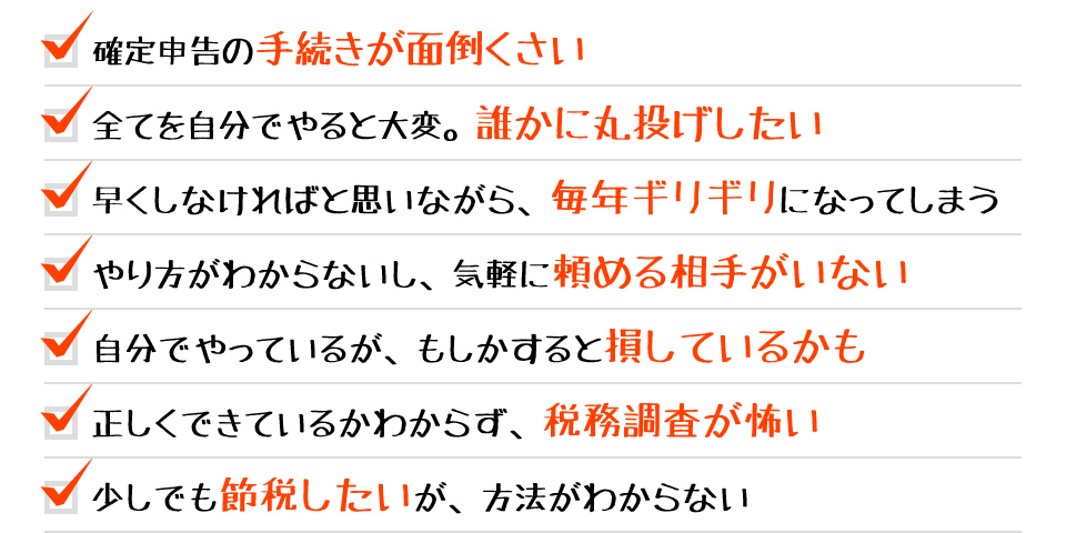 ・確定申告の手続きが面倒くさい ・全てを自分でやると大変。誰かに丸投げしたい ・早くしなければと思いながら、毎年ギリギリになってしまう ・やり方がわからないし、気軽に頼める相手がいない ・自分でやっているが、もしかすると損しているかも ・正しくできているかわからず、税務調査が怖い ・少しでも節税したいが、方法がわからない